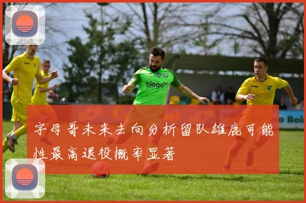 字母哥未来去向分析留队雄鹿可能性最高退役概率显著