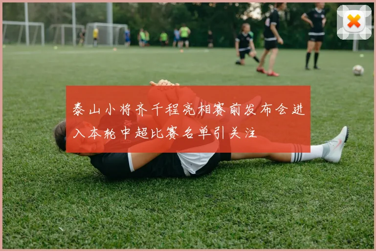 泰山小将齐千程亮相赛前发布会进入本轮中超比赛名单引关注