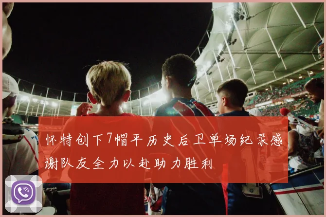 怀特创下7帽平历史后卫单场纪录感谢队友全力以赴助力胜利