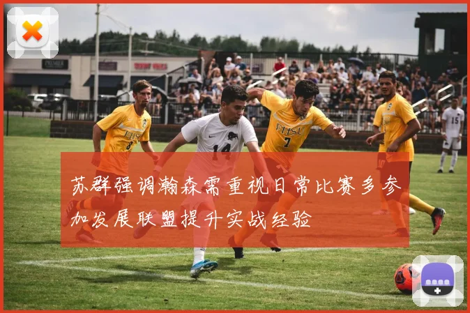 苏群强调瀚森需重视日常比赛多参加发展联盟提升实战经验