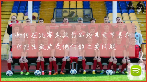 如何在比赛末段打乱约基奇节奏科尔指出疲劳是他们的主要问题