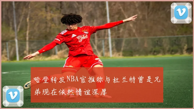 哈登转发NBA官推称与杜兰特曾是兄弟现在依然情谊深厚