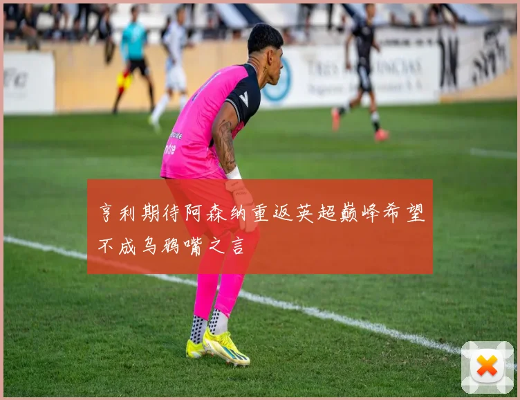 亨利期待阿森纳重返英超巅峰希望不成乌鸦嘴之言