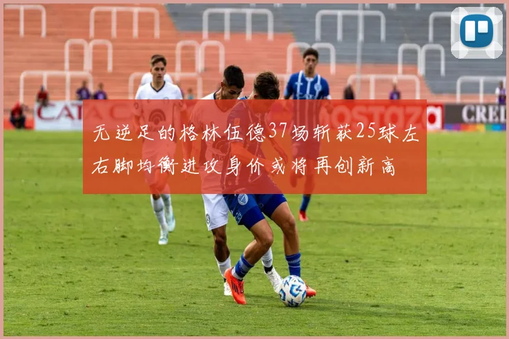 无逆足的格林伍德37场斩获25球左右脚均衡进攻身价或将再创新高