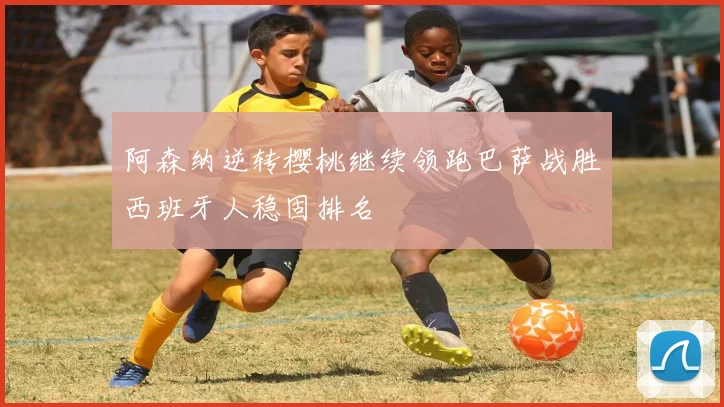 阿森纳逆转樱桃继续领跑巴萨战胜西班牙人稳固排名