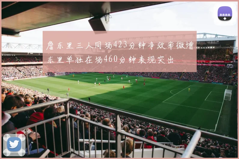 詹东里三人同场423分钟净效率微增东里单独在场460分钟表现突出