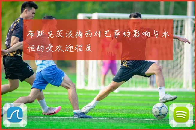 布斯克茨谈梅西对巴萨的影响与永恒的受欢迎程度