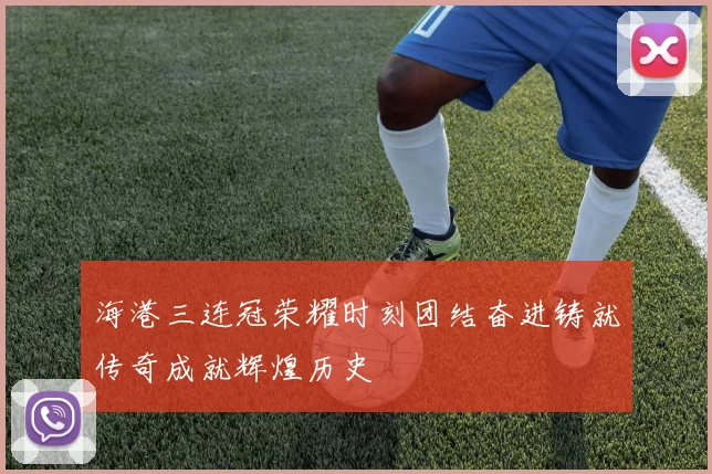 海港三连冠荣耀时刻团结奋进铸就传奇成就辉煌历史