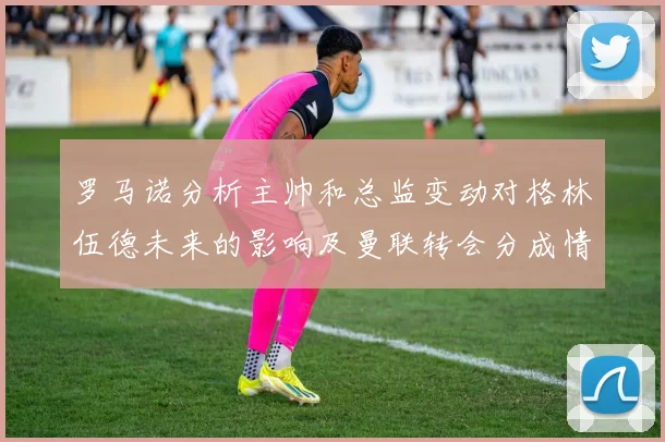 罗马诺分析主帅和总监变动对格林伍德未来的影响及曼联转会分成情况