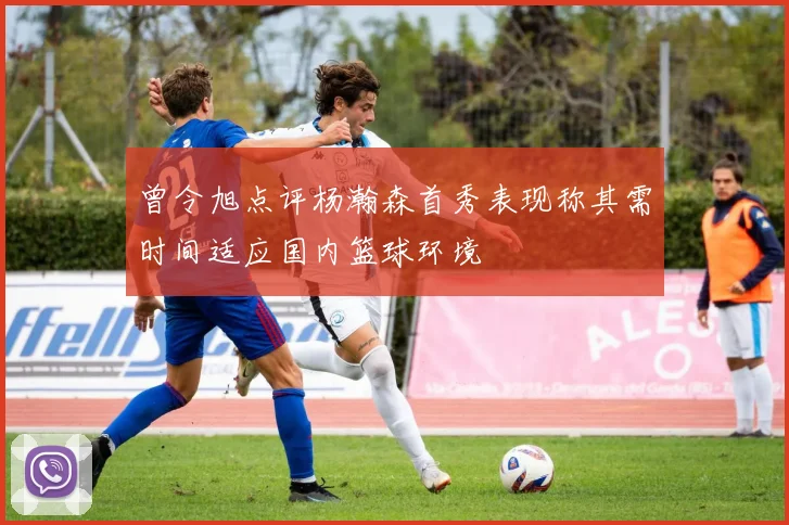 曾令旭点评杨瀚森首秀表现称其需时间适应国内篮球环境