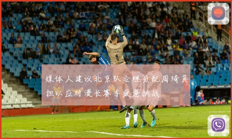 媒体人建议北京队合理分配周琦负担以应对漫长赛季疲惫挑战