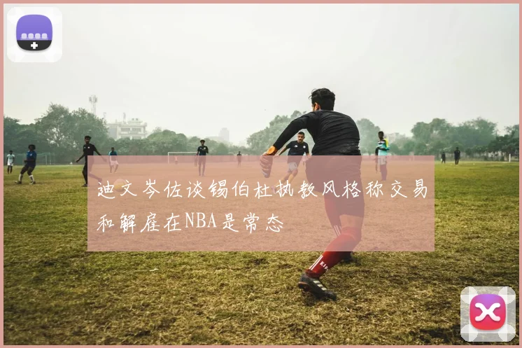 迪文岑佐谈锡伯杜执教风格称交易和解雇在NBA是常态