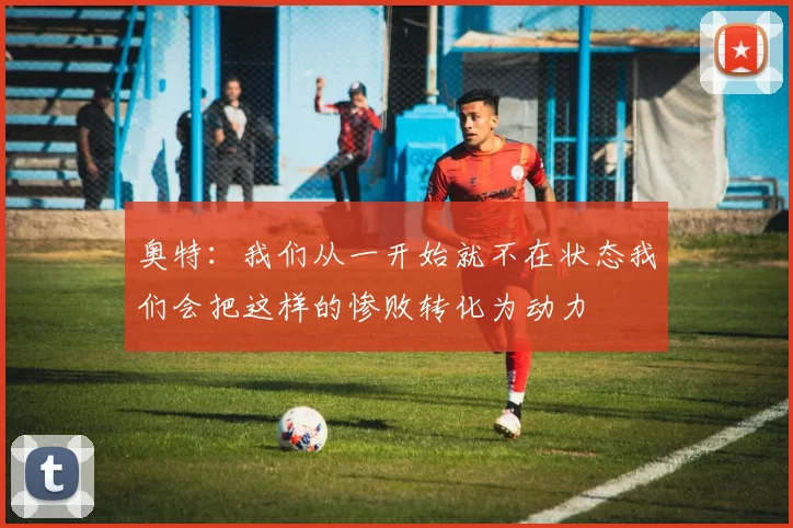 奥特：我们从一开始就不在状态我们会把这样的惨败转化为动力