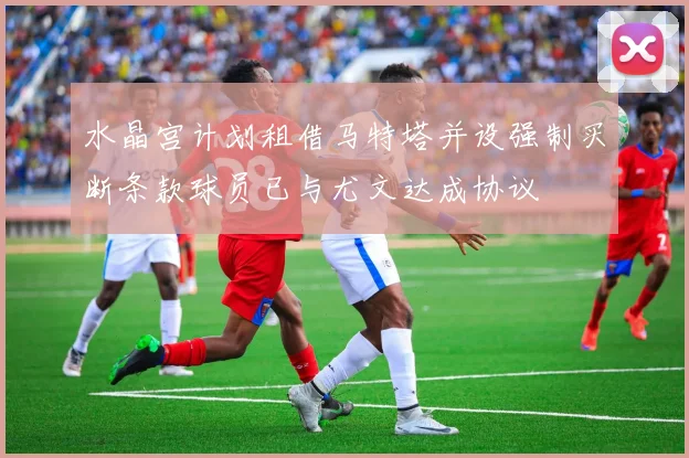 水晶宫计划租借马特塔并设强制买断条款球员已与尤文达成协议
