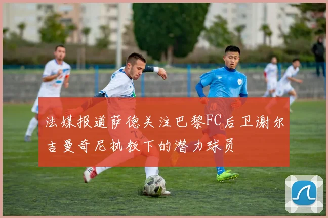 法媒报道萨德关注巴黎FC后卫谢尔吉曼奇尼执教下的潜力球员