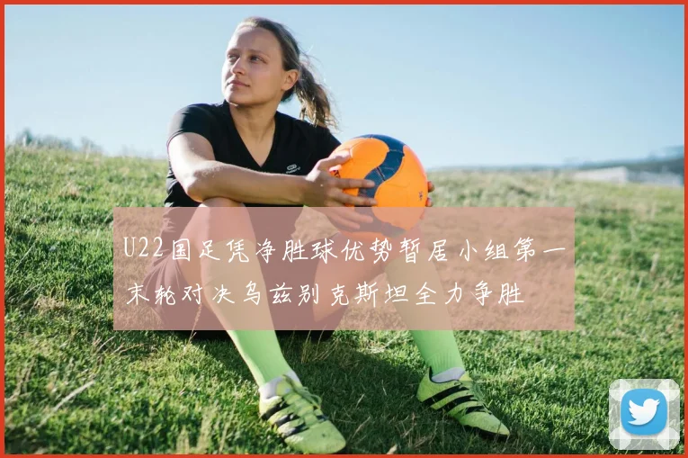 U22国足凭净胜球优势暂居小组第一末轮对决乌兹别克斯坦全力争胜