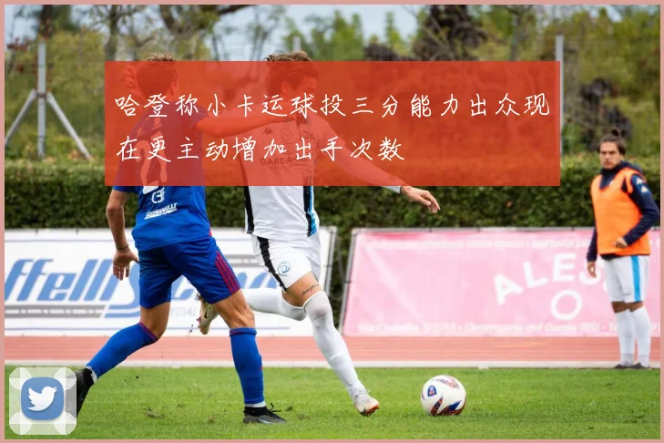 哈登称小卡运球投三分能力出众现在更主动增加出手次数