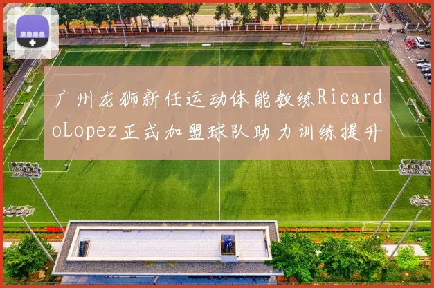 广州龙狮新任运动体能教练RicardoLopez正式加盟球队助力训练提升