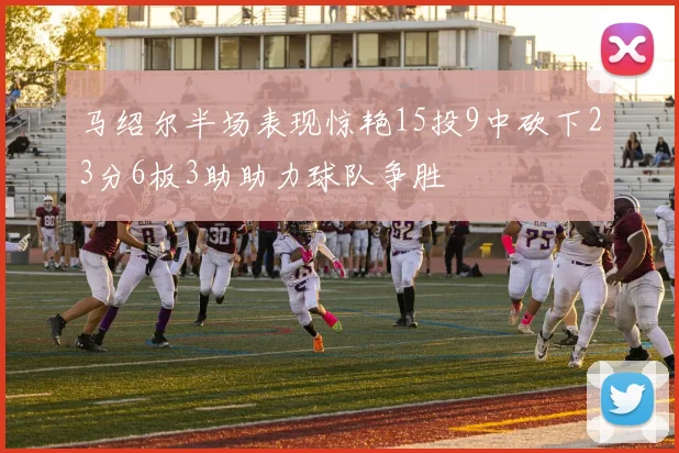 马绍尔半场表现惊艳15投9中砍下23分6板3助助力球队争胜