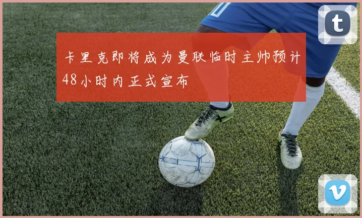 卡里克即将成为曼联临时主帅预计48小时内正式宣布