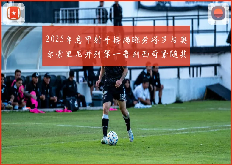 2025年意甲射手榜揭晓劳塔罗与奥尔索里尼并列第一普利西奇紧随其后