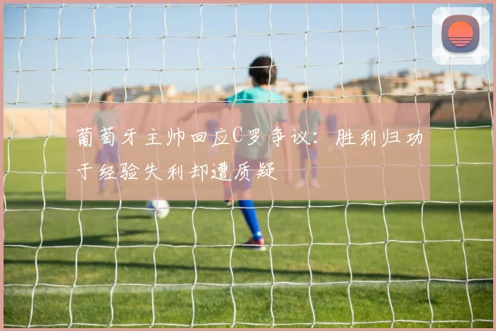 葡萄牙主帅回应C罗争议：胜利归功于经验失利却遭质疑