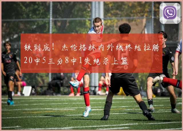 铁到底！杰伦格林内外线终结拉胯20中5三分8中1失绝杀上篮
