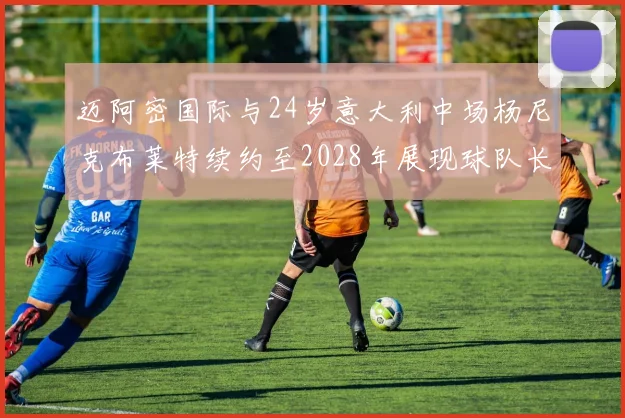 迈阿密国际与24岁意大利中场杨尼克布莱特续约至2028年展现球队长远规划