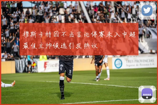 穆斯卡特因不当言论停赛未入中超最佳主帅候选引发热议