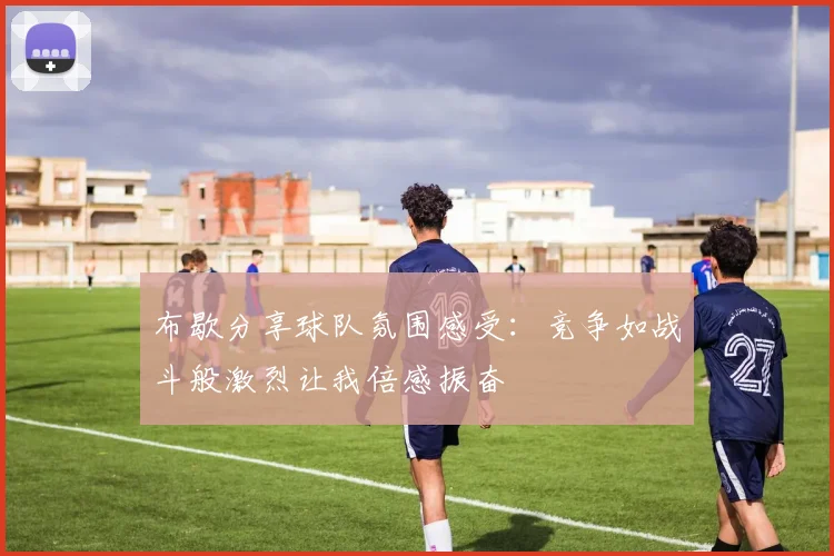 布歇分享球队氛围感受：竞争如战斗般激烈让我倍感振奋