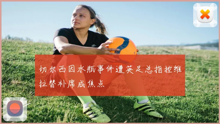 切尔西因水瓶事件遭英足总指控维拉替补席成焦点