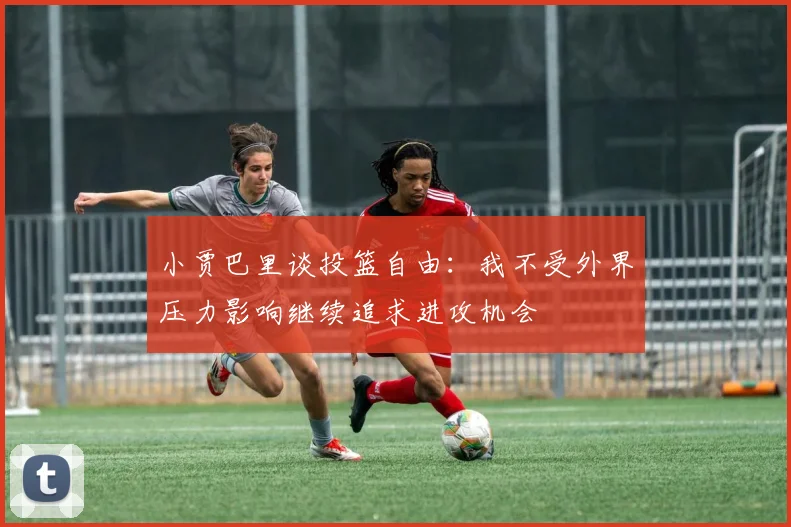 小贾巴里谈投篮自由：我不受外界压力影响继续追求进攻机会