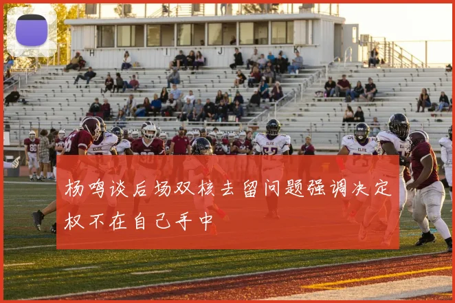 杨鸣谈后场双核去留问题强调决定权不在自己手中