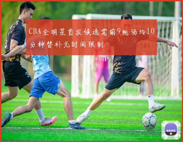 CBA全明星首发候选需前9轮场均10分钟替补无时间限制