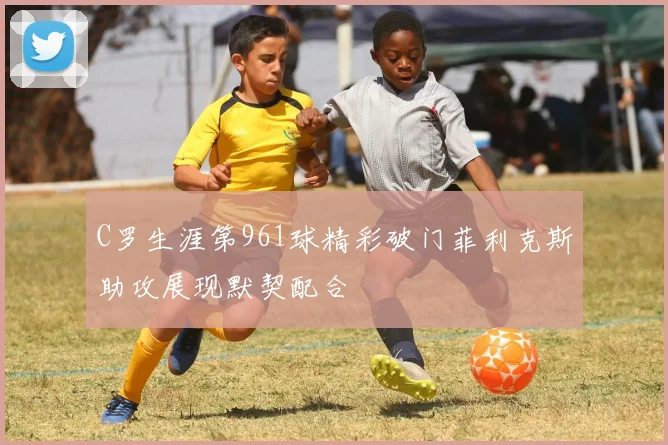 C罗生涯第961球精彩破门菲利克斯助攻展现默契配合