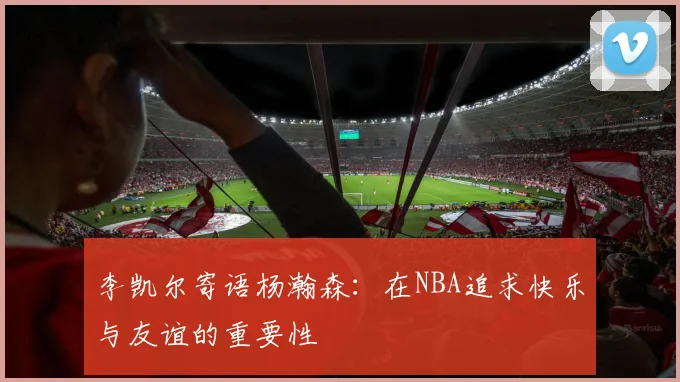 李凯尔寄语杨瀚森：在NBA追求快乐与友谊的重要性