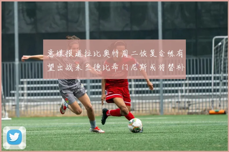 意媒报道拉比奥特周二恢复合练有望出战米兰德比希门尼斯或将替补待命