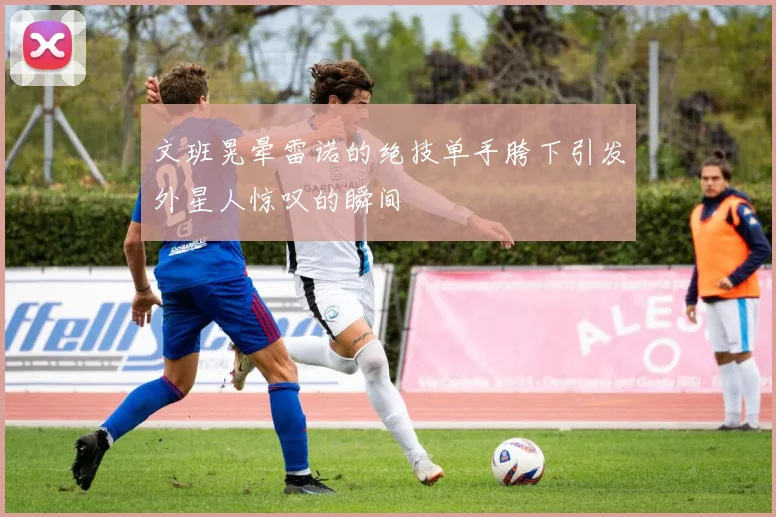 文班晃晕雷诺的绝技单手胯下引发外星人惊叹的瞬间