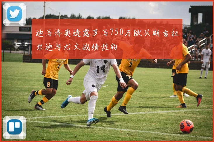 迪马济奥透露罗马750万欧买断吉拉尔迪与尤文战绩挂钩